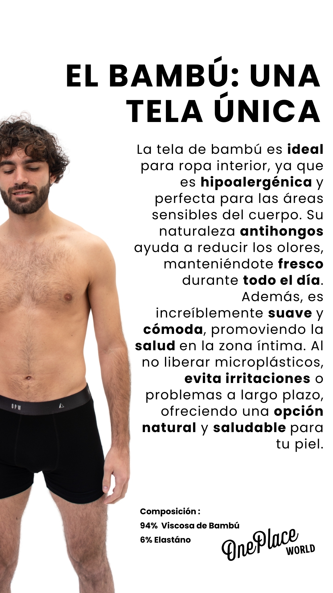 EL BAMBÚ: UNA TELA ÚNICA Composición :  94%  Viscosa de Bambú  6% Elastáno La tela de bambú es ideal para ropa interior, ya que es hipoalergénica y perfecta para las áreas sensibles del cuerpo. Su naturaleza antihongos ayuda a reducir los olores, manteniéndote fresco durante todo el día. Además, es increíblemente suave y cómoda, promoviendo la salud en la zona íntima. Al no liberar microplásticos, evita irritaciones o problemas a largo plazo, ofreciendo una opción natural y saludable para tu piel.